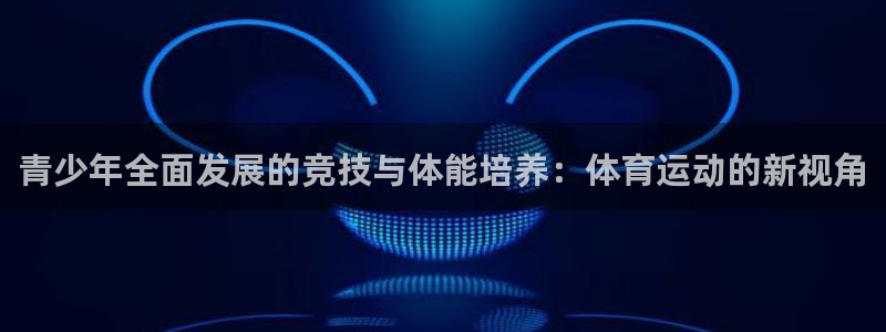 杏运3登录：青少年全面发展的竞技与体能培养：体育运动的新视角